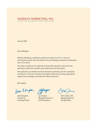 January 2009




Dear Colleagues:


McKinley Marketing is pleased to publish this report, the first in a series of
benchmarking studies that will examine the key challenges association professionals
face in the future.
This report is based on the responses of nearly 300 association executives who
generously shared their concerns, past experiences and future plans.
We appreciate your feedback and look forward to partnering with the association
community in the future to deliver meaningful studies that will help organizations
expand their knowledge and implement effective practices.


Best regards,




Jodie Slaughter              Jay Younger                     Sheri Jacobs, CAE
President &                  Managing Partner &              Managing Director
Founding Partner             Chief Consultant                Chicago Office
 
