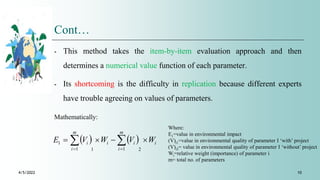 Cont…
⁃ This method takes the item-by-item evaluation approach and then
determines a numerical value function of each parameter.
⁃ Its shortcoming is the difficulty in replication because different experts
have trouble agreeing on values of parameters.
4/5/2022 10
Mathematically:
Where:
E1=value in environmental impact
(V)i1=value in environmental quality of parameter I ‘with’ project
(V)i2= value in environmental quality of parameter I ‘without’ project
Wi=relative weight (importance) of parameter i
m= total no. of parameters
    i
m
i
i
i
m
i
i W
V
W
V
E 


 
 
 2
1
1
1
1
 