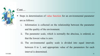 Cont…
4/5/2022 12
 Steps in determination of value function for an environmental parameter
are as follows:
i. Information is collected on the relationship between the parameter
and the quality of the environment.
ii. The parameter scale, which is normally the abscissa, is ordered, so
that the lowest value is zero.
iii. The environmental quality scale is divided into equal intervals
between 0 to 1, and appropriate value of the parameters for each
interval is determined.
 
