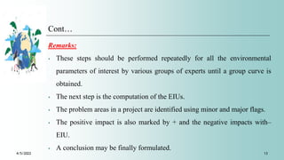 Cont…
Remarks:
⁎ These steps should be performed repeatedly for all the environmental
parameters of interest by various groups of experts until a group curve is
obtained.
⁎ The next step is the computation of the EIUs.
⁎ The problem areas in a project are identified using minor and major flags.
⁎ The positive impact is also marked by + and the negative impacts with–
EIU.
⁎ A conclusion may be finally formulated.
4/5/2022 13
 