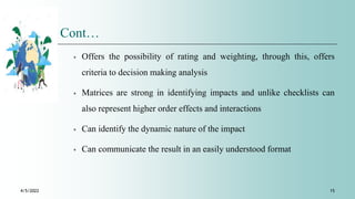 Cont…
⁎ Offers the possibility of rating and weighting, through this, offers
criteria to decision making analysis
⁎ Matrices are strong in identifying impacts and unlike checklists can
also represent higher order effects and interactions
⁎ Can identify the dynamic nature of the impact
⁎ Can communicate the result in an easily understood format
4/5/2022 15
 