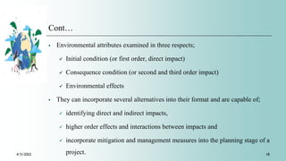 Cont…
 Environmental attributes examined in three respects;
 Initial condition (or first order, direct impact)
 Consequence condition (or second and third order impact)
 Environmental effects
 They can incorporate several alternatives into their format and are capable of;
 identifying direct and indirect impacts,
 higher order effects and interactions between impacts and
 incorporate mitigation and management measures into the planning stage of a
project.
4/5/2022 18
 