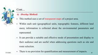 Cont…
6) Overlay Method:
 This method uses a set of transparent maps of a project area.
 Within each unit (geographical units, topographic features, different land
uses), information is collected about the environmental parameters and
represented.
 It can provide a suitable and effective mode of presentation and display to
their audience and are useful when addressing questions such as site and
route selection.
 There is no provision for quantification and measurement of impacts.
4/5/2022 20
 