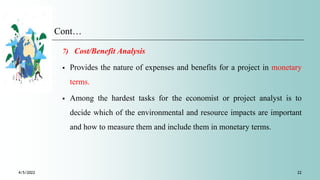 Cont…
7) Cost/Benefit Analysis
 Provides the nature of expenses and benefits for a project in monetary
terms.
 Among the hardest tasks for the economist or project analyst is to
decide which of the environmental and resource impacts are important
and how to measure them and include them in monetary terms.
4/5/2022 22
 