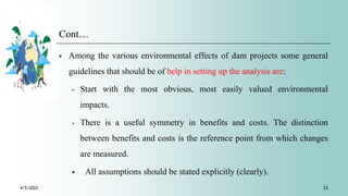 Cont…
 Among the various environmental effects of dam projects some general
guidelines that should be of help in setting up the analysis are:
⁃ Start with the most obvious, most easily valued environmental
impacts.
⁃ There is a useful symmetry in benefits and costs. The distinction
between benefits and costs is the reference point from which changes
are measured.
 All assumptions should be stated explicitly (clearly).
4/5/2022 23
 