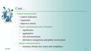 Cont…
◦ Impact measurement:
 explicit indicators
 magnitude
 objective criteria
◦ Impact interpretation and evaluation:
 significance
 aggregation
 risk and uncertainty
 alternative comparison and public involvement
o Impact communication:
 summary format, key issues and compliance
4/5/2022 4
 