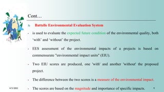 Cont…
3) Battelle Environmental Evaluation System
⁃ is used to evaluate the expected future condition of the environmental quality, both
‘with’ and ‘without’ the project.
⁃ EES assessment of the environmental impacts of a projects is based on
commensurate "environmental impact units" (EIU).
⁃ Two EIU scores are produced, one 'with' and another 'without' the proposed
project.
⁃ The difference between the two scores is a measure of the environmental impact.
⁃ The scores are based on the magnitude and importance of specific impacts.
4/5/2022 9
 