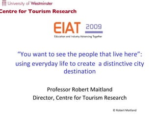 “ You want to see the people that live here”: using everyday life to create  a distinctive city destination Professor Robert Maitland Director, Centre for Tourism Research Centre for Tourism Research 