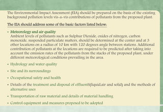 The Environmental Impact Assessment (EIA) should be prepared on the basis of the existing
background pollution levels vis-a-vis contributions of pollutants from the proposed plant.
The EIA should address some of the basic factors listed below:
• Meteorology and air quality
Ambient levels of pollutants such as Sulphur Dioxide, oxides of nitrogen, carbon
monoxide, suspended particulate matters, should be determined at the center and at 3
other locations on a radius of 10 km with 120 degrees angle between stations. Additional
contribution of pollutants at the locations are required to be predicted after taking into
account the emission rates of the pollutants from the stacks of the proposed plant, under
different meteorological conditions prevailing in the area.
• Hydrology and water quality
• Site and its surroundings
• Occupational safety and health
• Details of the treatment and disposal of effluentS(liquid,air and solid) and the methods of
alternative uses
• Transportation of raw material and details of material handling
• Control equipment and measures proposed to be adopted
 