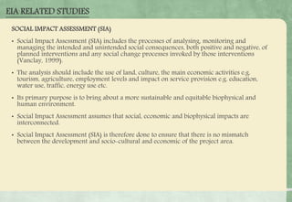 SOCIAL IMPACT ASSESSMENT (SIA)
• Social Impact Assessment (SIA) includes the processes of analysing, monitoring and
managing the intended and unintended social consequences, both positive and negative, of
planned interventions and any social change processes invoked by those interventions
(Vanclay, 1999).
• The analysis should include the use of land, culture, the main economic activities e.g.
tourism, agriculture, employment levels and impact on service provision e.g. education,
water use, traffic, energy use etc.
• Its primary purpose is to bring about a more sustainable and equitable biophysical and
human environment.
• Social Impact Assessment assumes that social, economic and biophysical impacts are
interconnected.
• Social Impact Assessment (SIA) is therefore done to ensure that there is no mismatch
between the development and socio-cultural and economic of the project area.
EIA RELATED STUDIES
 