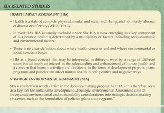 HEALTH IMPACT ASSESSMENT (HIA)
• Health is a state of complete physical, mental and social well-being and not merely absence
of disease or infirmity (WHO, 1946).
• In most EIAs, HIA is usually included under SIA. HIA is now emerging as a key component
of EIA because health is determined by a multiplicity of factors including socio-economic
and environmental factors.
• There is no clear definition about where health concerns end and where environmental or
social concerns begin.
• HIA is a broad concept that may be interpreted in different ways by a range of different
users but all imply an interest in the safeguarding and enhancement of human health and
a concern that human activities and decisions, in the form of development projects, plans,
programs and policies can affect human health in both positive and negative ways.
STRATEGIC ENVIRONMENTAL ASSESSMENT (SEA)
SEA is undertaken much earlier in the decision-making process than EIA - it is therefore seen
as a key tool for sustainable development. „Strategic Environmental Assessment aims to
incorporate environmental and sustainability considerations into strategic decision making
processes, such as the formulation of policies, plans and programs.‟
EIA RELATED STUDIES
 
