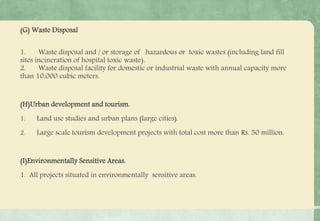 (G) Waste Disposal
1. Waste disposal and / or storage of hazardous or toxic wastes (including land fill
sites incineration of hospital toxic waste).
2. Waste disposal facility for domestic or industrial waste with annual capacity more
than 10,000 cubic meters.
(H)Urban development and tourism.
1. Land use studies and urban plans (large cities).
2. Large scale tourism development projects with total cost more than Rs. 50 million.
(I)Environmentally Sensitive Areas.
1. All projects situated in environmentally sensitive areas.
 
