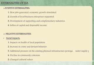 EXTERNALITIES OF EIA
POSITIVE EXTERNALITIES:
1. New jobs generated, economic growth stimulated.
2. Growth of local business enterprises supported.
3. Development of supporting and complementary industries.
4. Influx of capital and disposable income.
 NEGATIVE EXTERNALITIES:
• Social impacts:
1. Impacts on health of local population.
2. Increase in crime and deviant behavior.
3. Additional pressure on the existing physical infrastructure (sewage, water supply )
4. Decline in community cohesion.
5. Changed cultural values
 