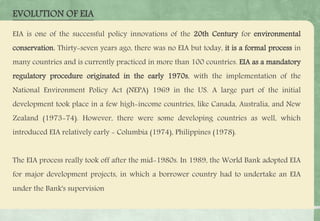 EIA is one of the successful policy innovations of the 20th Century for environmental
conservation. Thirty-seven years ago, there was no EIA but today, it is a formal process in
many countries and is currently practiced in more than 100 countries. EIA as a mandatory
regulatory procedure originated in the early 1970s, with the implementation of the
National Environment Policy Act (NEPA) 1969 in the US. A large part of the initial
development took place in a few high-income countries, like Canada, Australia, and New
Zealand (1973-74). However, there were some developing countries as well, which
introduced EIA relatively early - Columbia (1974), Philippines (1978).
The EIA process really took off after the mid-1980s. In 1989, the World Bank adopted EIA
for major development projects, in which a borrower country had to undertake an EIA
under the Bank's supervision
EVOLUTION OF EIA
 