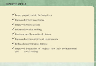 BENEFITS OF EIA
Lower project costs in the long-term
Increased project acceptance
Improved project design
Informed decision making
Environmentally sensitive decisions
Increased accountability and transparency
Reduced environmental damage
Improved integration of projects into their environmental
and social settings
 