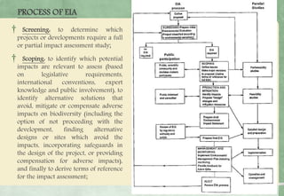 PROCESS OF EIA
† Screening: to determine which
projects or developments require a full
or partial impact assessment study;
† Scoping: to identify which potential
impacts are relevant to assess (based
on legislative requirements,
international conventions, expert
knowledge and public involvement), to
identify alternative solutions that
avoid, mitigate or compensate adverse
impacts on biodiversity (including the
option of not proceeding with the
development, finding alternative
designs or sites which avoid the
impacts, incorporating safeguards in
the design of the project, or providing
compensation for adverse impacts),
and finally to derive terms of reference
for the impact assessment;
 