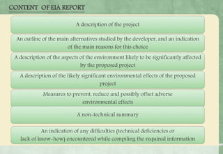 CONTENT OF EIA REPORT
A description of the project
An outline of the main alternatives studied by the developer, and an indication
of the main reasons for this choice
A description of the aspects of the environment likely to be significantly affected
by the proposed project
A description of the likely significant environmental effects of the proposed
project
Measures to prevent, reduce and possibly offset adverse
environmental effects
A non-technical summary
An indication of any difficulties (technical deficiencies or
lack of know-how) encountered while compiling the required information
 