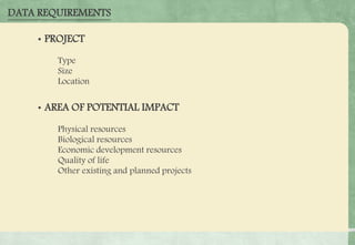 DATA REQUIREMENTS
• PROJECT
• Type
• Size
• Location
• AREA OF POTENTIAL IMPACT
» Physical resources
» Biological resources
» Economic development resources
» Quality of life
» Other existing and planned projects
 