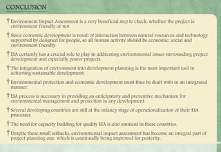 CONCLUSION
†Environment Impact Assessment is a very beneficial step to check, whether the project is
environment friendly or not.
†Since economic development is result of interaction between natural resources and technology
supported by designed for people, so all human activity should be economic, social and
environment friendly.
†EIA certainly has a crucial role to play in addressing environmental issues surrounding project
development and especially power projects.
†The integration of environment into development planning is the most important tool in
achieving sustainable development.
†Environmental protection and economic development must thus be dealt with in an integrated
manner.
†EIA process is necessary in providing an anticipatory and preventive mechanism for
environmental management and protection in any development.
†Several developing countries are still at the infancy stage of operationalization of their EIA
processes.
†The need for capacity building for quality EIA is also eminent in these countries.
†Despite these small setbacks, environmental impact assessment has become an integral part of
project planning one, which is continually being improved for posterity.
 
