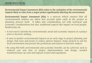 INTRODUCTION
Environmental Impact Assessment (EIA) refers to the evaluation of the environmental
impacts likely to raise from a major project significantly affecting the environment.
Environmental Impact Assessment (EIA) is a process which ensures that all
environmental matters are taken into account quite early in the project at
planning process itself. It takes into consideration not only technical and
economic considerations but also, traditional aspects like impact on local people,
biodiversity etc.
• A tool used to identify the environmental, social and economic impacts of a project
prior to decision-making.
• It aims to predict environmental impacts at an early stage in project planning and
design, find ways and means to reduce adverse impacts, shape projects to suit the
local environment and present the predictions and options to decision-makers.
• By using EIA both environmental and economic benefits can be achieved, such as
reduced cost and time of project implementation and design, avoided
treatment/clean-up costs and impacts of laws and regulations.
 