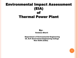 Environmental Impact Assessment
(EIA)
of
Thermal Power Plant
By:-
Vandana Bharti
Department of Environmental Engineering
Ch. B.P. Government Engineering College
New Delhi (India)
1
 