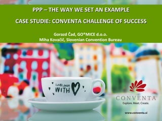 PPP – THE WAY WE SET AN EXAMPLE CASE STUDIE: CONVENTA CHALLENGE OF SUCCESS Gorazd Čad, GO ® MICE d.o.o.  Miha Kovačič, Slovenian Convention Bureau  