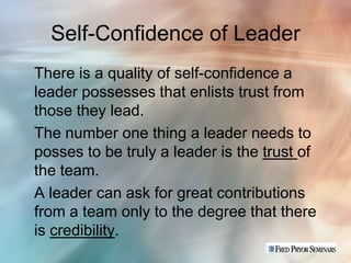 Self-Confidence of Leader
There is a quality of self-confidence a
leader possesses that enlists trust from
those they lead.
The number one thing a leader needs to
posses to be truly a leader is the trust of
the team.
A leader can ask for great contributions
from a team only to the degree that there
is credibility.
 