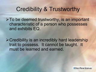 Credibility & Trustworthy
To be deemed trustworthy, is an important
 characteristic of a person who possesses
 and exhibits EQ.

Credibility is an incredibly hard leadership
 trait to possess. It cannot be taught. It
 must be learned and earned.
 