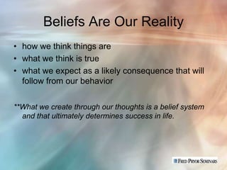 Beliefs Are Our Reality
• how we think things are
• what we think is true
• what we expect as a likely consequence that will
  follow from our behavior


**What we create through our thoughts is a belief system
  and that ultimately determines success in life.
 