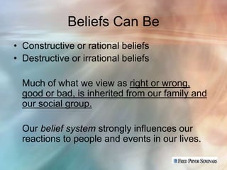 Beliefs Can Be
• Constructive or rational beliefs
• Destructive or irrational beliefs

  Much of what we view as right or wrong,
  good or bad, is inherited from our family and
  our social group.

  Our belief system strongly influences our
  reactions to people and events in our lives.
 