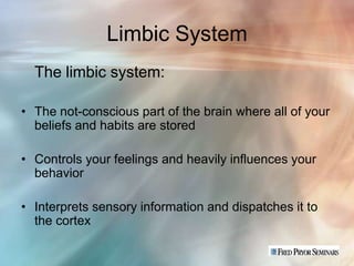 Limbic System
  The limbic system:

• The not-conscious part of the brain where all of your
  beliefs and habits are stored

• Controls your feelings and heavily influences your
  behavior

• Interprets sensory information and dispatches it to
  the cortex
 