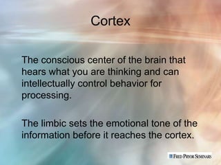 Cortex

The conscious center of the brain that
hears what you are thinking and can
intellectually control behavior for
processing.

The limbic sets the emotional tone of the
information before it reaches the cortex.
 