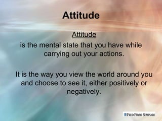 Attitude
                  Attitude
 is the mental state that you have while
         carrying out your actions.

It is the way you view the world around you
   and choose to see it, either positively or
                 negatively.
 