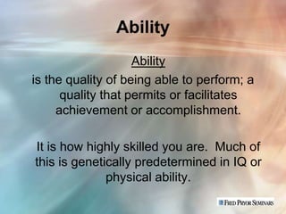 Ability
                    Ability
is the quality of being able to perform; a
      quality that permits or facilitates
     achievement or accomplishment.

It is how highly skilled you are. Much of
this is genetically predetermined in IQ or
              physical ability.
 