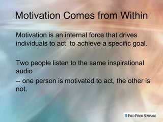 Motivation Comes from Within
Motivation is an internal force that drives
individuals to act to achieve a specific goal.

Two people listen to the same inspirational
audio
-- one person is motivated to act, the other is
not.
 