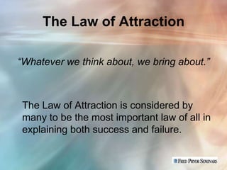 The Law of Attraction

“Whatever we think about, we bring about.”



 The Law of Attraction is considered by
 many to be the most important law of all in
 explaining both success and failure.
 