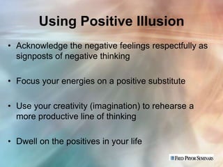 Using Positive Illusion
• Acknowledge the negative feelings respectfully as
  signposts of negative thinking

• Focus your energies on a positive substitute

• Use your creativity (imagination) to rehearse a
  more productive line of thinking

• Dwell on the positives in your life
 