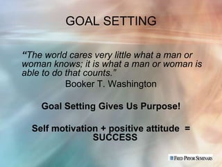 GOAL SETTING

“The world cares very little what a man or
woman knows; it is what a man or woman is
able to do that counts.”
           Booker T. Washington

    Goal Setting Gives Us Purpose!

  Self motivation + positive attitude =
                SUCCESS
 