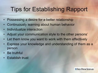 Tips for Establishing Rapport
• Possessing a desire for a better relationship
• Continuously learning about human behavior
• Individualize interaction
• Adjust your communication style to the other persons’
• Let them know you want to work with them effectively
• Express your knowledge and understanding of them as a
  person
• Be truthful
• Establish trust
 
