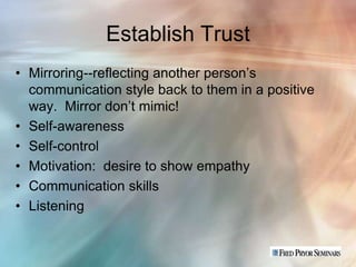 Establish Trust
• Mirroring--reflecting another person’s
  communication style back to them in a positive
  way. Mirror don’t mimic!
• Self-awareness
• Self-control
• Motivation: desire to show empathy
• Communication skills
• Listening
 