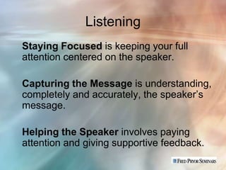 Listening
Staying Focused is keeping your full
attention centered on the speaker.

Capturing the Message is understanding,
completely and accurately, the speaker’s
message.

Helping the Speaker involves paying
attention and giving supportive feedback.
 