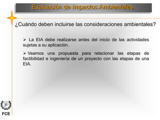 Evaluación de Impactos Ambientales
 La EIA debe realizarse antes del inicio de las actividades
sujetas a su aplicación.
 Veamos una propuesta para relacionar las etapas de
factibilidad e ingeniería de un proyecto con las etapas de una
EIA.
¿Cuándo deben incluirse las consideraciones ambientales?
FCE
 