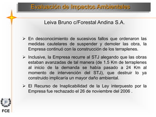 Leiva Bruno c/Forestal Andina S.A.
Evaluación de Impactos Ambientales
 En desconocimiento de sucesivos fallos que ordenaron las
medidas cautelares de suspender y demoler las obra, la
Empresa continuó con la construcción de los terraplenes.
 Inclusive, la Empresa recurre al STJ alegando que las obras
estaban avanzadas de tal manera (de 1.5 Km de terraplenes
al inicio de la demanda se había pasado a 24 Km al
momento de intervención del STJ), que destruir lo ya
construido implicaría un mayor daño ambiental.
 El Recurso de Inaplicabilidad de la Ley interpuesto por la
Empresa fue rechazado el 26 de noviembre del 2006 .
FCE
 