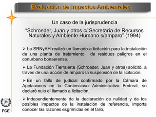 Un caso de la jurisprudencia
“Schroeder, Juan y otros c/ Secretaría de Recursos
Naturales y Ambiente Humano s/amparo” (1994)
Evaluación de Impactos Ambientales
 La SRNyAH realizó un llamado a licitación para la instalación
de una planta de tratamiento de residuos peligros en el
conurbano bonaerense.
 La Fundación Tierralerta (Schroeder, Juan y otros) solicitó, a
través de una acción de amparo la suspensión de la licitación.
 En un fallo de judicial confirmado por la Cámara de
Apelaciones en lo Contencioso Administrativo Federal, se
declaró nulo el llamado a licitación.
 Independientemente de la declaración de nulidad y de los
posibles impactos de la instalación de referencia, importa
conocer las razones esgrimidas en el fallo.
FCE
 