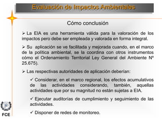 Cómo conclusión
Evaluación de Impactos Ambientales
 La EIA es una herramienta válida para la valoración de los
impactos pero debe ser empleada y valorada en forma integral.
 Su aplicación se ve facilitada y mejorada cuando, en el marco
de la política ambiental, se la coordina con otros instrumentos
cómo el Ordenamiento Territorial Ley General del Ambiente Nº
25.675).
 Las respectivas autoridades de aplicación deberían:
 Considerar, en el marco regional, los efectos acumulativos
de las actividades considerando, también, aquellas
actividades que por su magnitud no están sujetas a EIA.
 Ejecutar auditorías de cumplimiento y seguimiento de las
actividades.
 Disponer de redes de monitoreo.
FCE
 