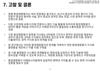- 25 -
ICT 기반 환경영향평가 의사결정지원 기술개발 사업
환경영향평가 의사결정 검토지원모델결과 시공간 표출기술
• 현행 환경영향평가는 여러 장점에도 불구하고, 보고서 중심의 두꺼운 평가서 구조,
전문가 중심의 용어와 서술, 문서 중심의 정적인 정보 전달, 시민 참여의 어려움 등이
단점으로 꼽힘
• 다른 산업계에 비해 디지털 전환이나 첨단 기술 활용에 뒤처지며 환경영향평가
데이터 활용 역량을 저하시키고 이해당사자간의 불필요한 소통비용을 증가시키고
있음
• 기존 환경영향평가 항목별 가시화는 2차원에 그치거나 정적인 결과만을 제공하는
경우가 많으며, 3차원 가시화의 경우에도 접근성 부족, 제한된 포맷 지원, 한정적
시뮬레이션, 정적 가시화 등의 한계를 보임
• 본 연구에서는 이러한 환경영향평가의 한계를 극복하기 위한 환경영향평가 가시화
플랫폼을 제안하고 이를 시범 구현함
• 본 시범 플랫폼은 시스템의 연계활용성, 확장성을 보장하고 특정 기술에 대한
종속성을 극복할 수 있도록 오픈소스, 개방형 표준을 기반으로 설계되고 구현되었음
• 환경영향평가 이해당사자들에게 실질적인 혜택과 가치를 줄 수 있는 항목 가시화에
집중할 필요가 있음
 