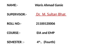 NAME:- Waris Ahmad Ganie
SUPERVISOR:- Dr. M. Sultan Bhat
ROLL NO:- 21100120006
COURSE:- EIA and EMP
SEMESTER :- 4th
.. (Fourth)
 