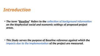 Introduction
• The term “Baseline” Refers to the collection of background information
on the biophysical social and economic settings of proposed project
areas.
• This Study serves the purpose of Baseline reference against which the
impacts due to the implementation of the project are measured.
 