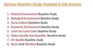 Various Baseline Study Involved in EIA process
1. Physical Environment Baseline Study
2. Biological Environment Baseline Study
3. Socio-Cultural Baseline Study
4. Economic Environment baseline Study
5. Land Use Land Cover Baseline Study
6. Water Quality And Quantity Baseline Study
7. Air Quality Baseline study
8. Noise And Vibration Baseline Study
 