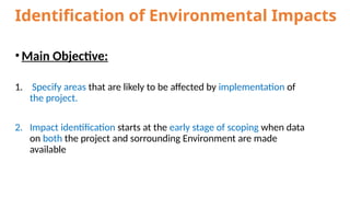 Identification of Environmental Impacts
•Main Objective:
1. Specify areas that are likely to be affected by implementation of
the project.
2. Impact identification starts at the early stage of scoping when data
on both the project and sorrounding Environment are made
available
 